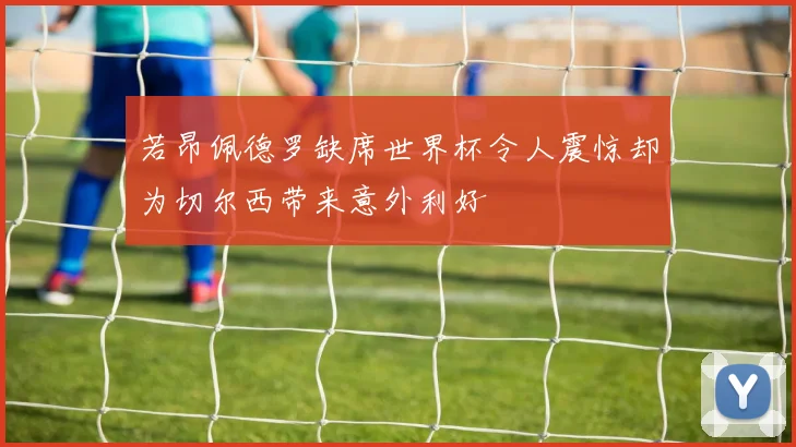 若昂佩德罗缺席世界杯令人震惊却为切尔西带来意外利好