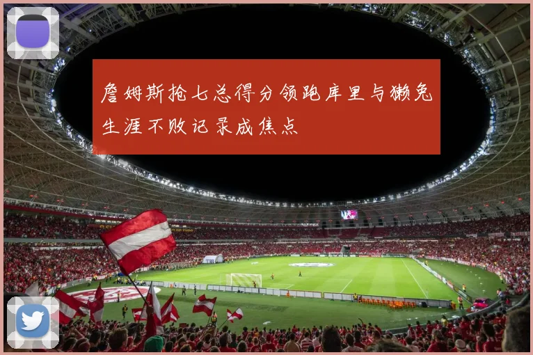 詹姆斯抢七总得分领跑库里与獭兔生涯不败记录成焦点