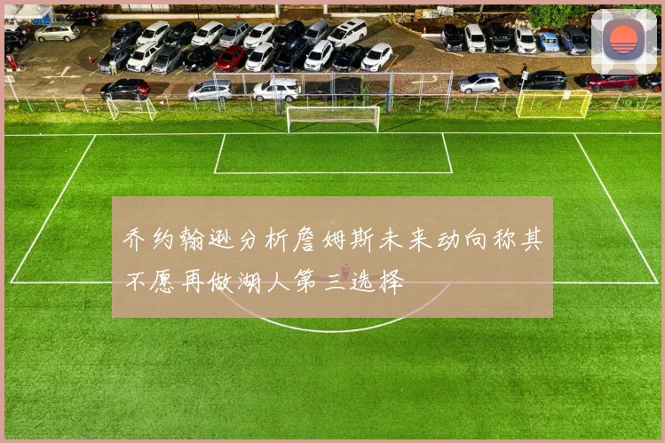 乔约翰逊分析詹姆斯未来动向称其不愿再做湖人第三选择