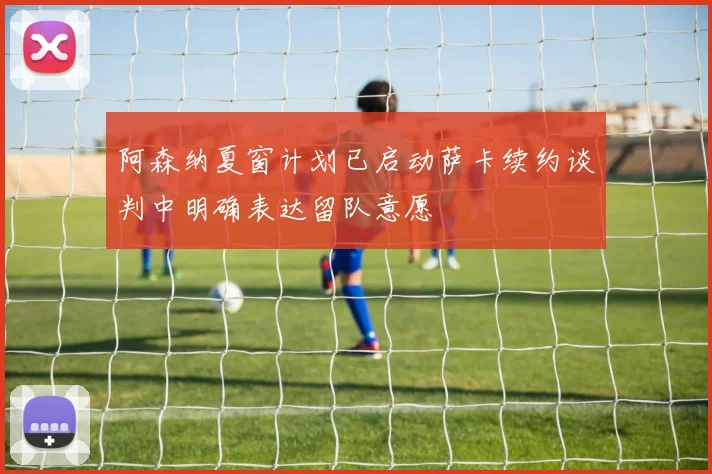 阿森纳夏窗计划已启动萨卡续约谈判中明确表达留队意愿