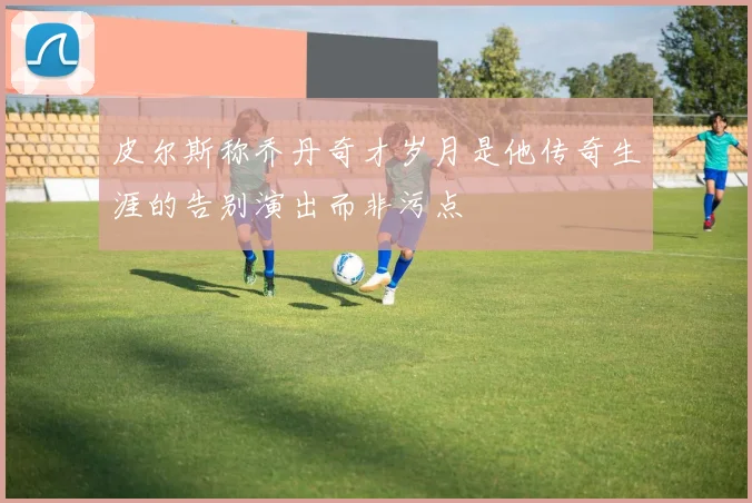 皮尔斯称乔丹奇才岁月是他传奇生涯的告别演出而非污点