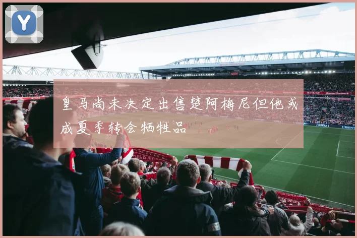 皇马尚未决定出售楚阿梅尼但他或成夏季转会牺牲品