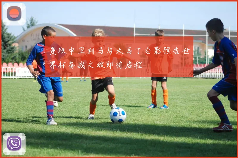 曼联中卫利马与大马丁合影预告世界杯备战之旅即将启程