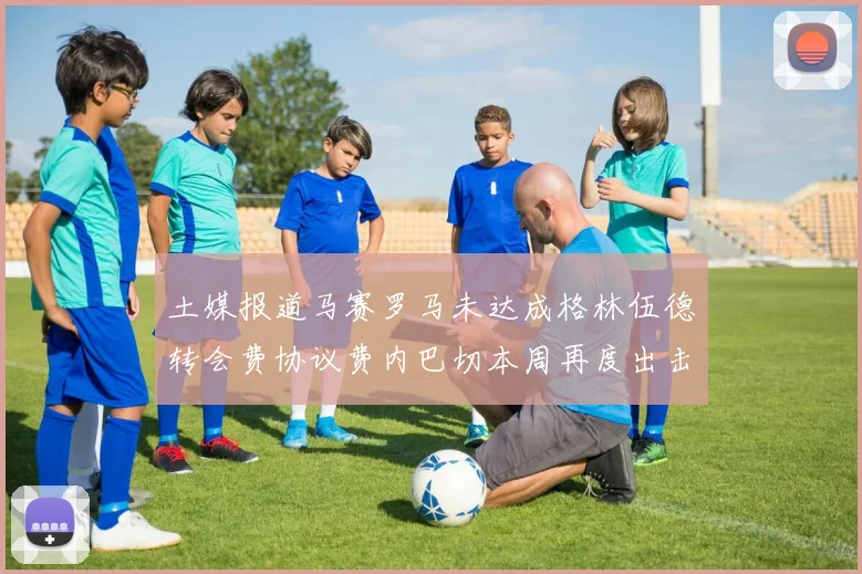 土媒报道马赛罗马未达成格林伍德转会费协议费内巴切本周再度出击