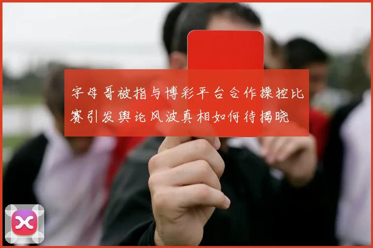 字母哥被指与博彩平台合作操控比赛引发舆论风波真相如何待揭晓