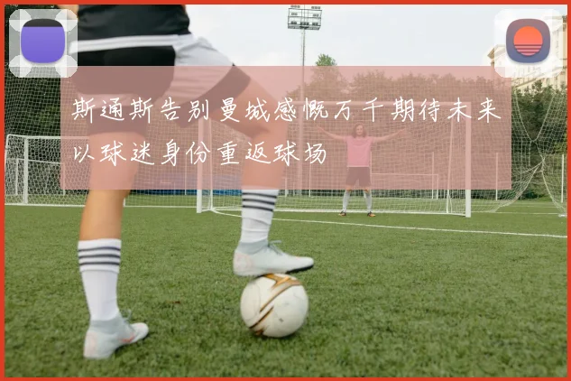 斯通斯告别曼城感慨万千期待未来以球迷身份重返球场