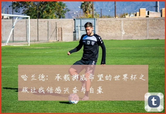 哈兰德：承载挪威希望的世界杯之旅让我倍感兴奋与自豪
