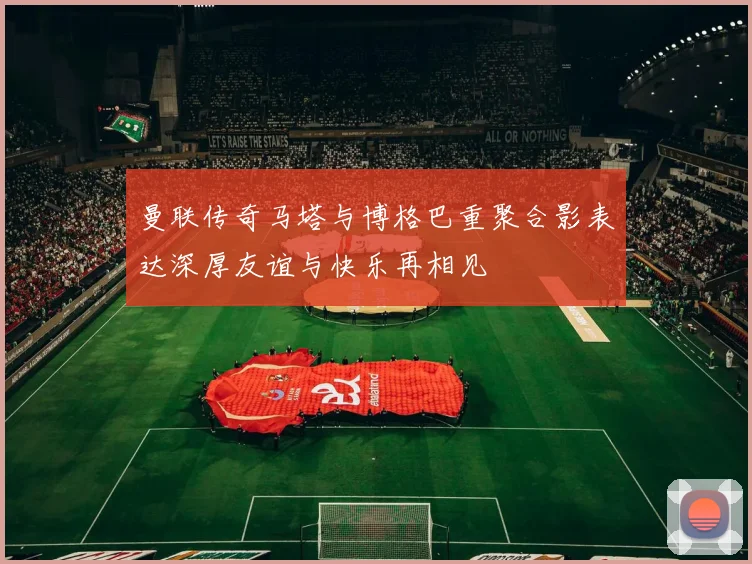 曼联传奇马塔与博格巴重聚合影表达深厚友谊与快乐再相见