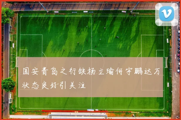 国安青岛之行缺杨立瑜何宇鹏达万状态良好引关注