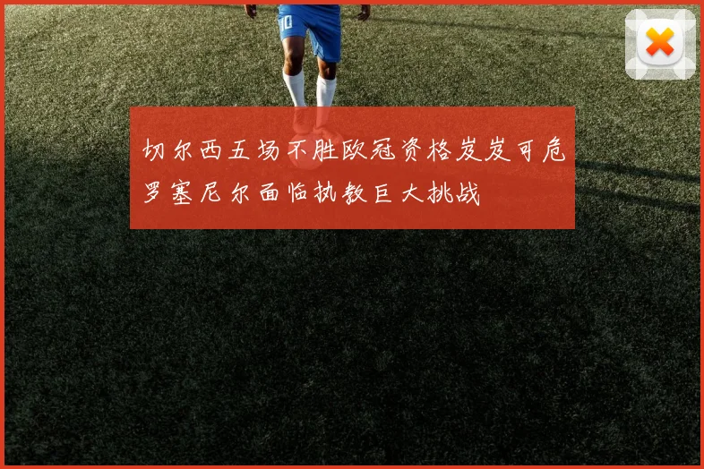 切尔西五场不胜欧冠资格岌岌可危罗塞尼尔面临执教巨大挑战