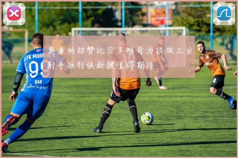 奥康纳称赞比贝罗维奇为顶级三分射手独行侠新援值得期待