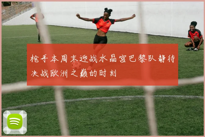 枪手本周末迎战水晶宫巴黎队静待决战欧洲之巅的时刻