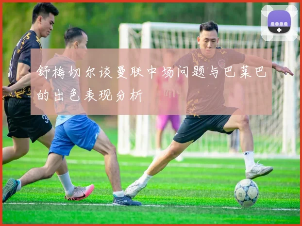舒梅切尔谈曼联中场问题与巴莱巴的出色表现分析