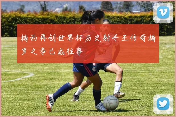 梅西再创世界杯历史射手王传奇梅罗之争已成往事